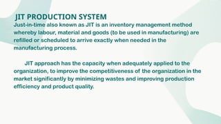 JIT PRODUCTION SYSTEM
Just-in-time also known as JIT is an inventory management method
whereby labour, material and goods (to be used in manufacturing) are
refilled or scheduled to arrive exactly when needed in the
manufacturing process.
JIT approach has the capacity when adequately applied to the
organization, to improve the competitiveness of the organization in the
market significantly by minimizing wastes and improving production
efficiency and product quality.
 