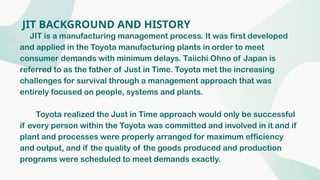 JIT BACKGROUND AND HISTORY
JIT is a manufacturing management process. It was first developed
and applied in the Toyota manufacturing plants in order to meet
consumer demands with minimum delays. Taiichi Ohno of Japan is
referred to as the father of Just in Time. Toyota met the increasing
challenges for survival through a management approach that was
entirely focused on people, systems and plants.
Toyota realized the Just in Time approach would only be successful
if every person within the Toyota was committed and involved in it and if
plant and processes were properly arranged for maximum efficiency
and output, and if the quality of the goods produced and production
programs were scheduled to meet demands exactly.
 