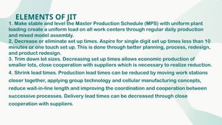 ELEMENTS OF JIT
1. Make stable and level the Master Production Schedule (MPS) with uniform plant
loading create a uniform load on all work centers through regular daily production
and mixed model assembly.
2. Decrease or eliminate set up times. Aspire for single digit set up times less than 10
minutes or one touch set up. This is done through better planning, process, redesign,
and product redesign.
3. Trim down lot sizes. Decreasing set up times allows economic production of
smaller lots, close cooperation with suppliers which is necessary to realize reduction.
4. Shrink lead times. Production lead times can be reduced by moving work stations
closer together, applying group technology and cellular manufacturing concepts,
reduce wait-in-line length and improving the coordination and cooperation between
successive processes. Delivery lead times can be decreased through close
cooperation with suppliers.
 