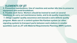 ELEMENTS OF JIT
5. Preventive maintenance. Use of machine and worker idle time to preserve
equipment and avoid breakdown.
6. Flexible work force. Workers should be trained to work on several
machines, to carry out maintenance tasks, and to do quality inspections.
7. Oblige supplier quality assurance and execute a zero defects quality
program. Make use of a control system like Kanban system (or other
signaling system) to transport parts between work stations in smaller
quantities such as JIT with Material Requirements Planning (MRP) system.
 