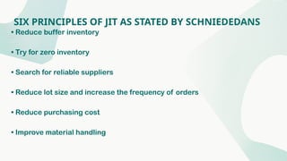 SIX PRINCIPLES OF JIT AS STATED BY SCHNIEDEDANS
• Reduce buffer inventory
• Try for zero inventory
• Search for reliable suppliers
• Reduce lot size and increase the frequency of orders
• Reduce purchasing cost
• Improve material handling
 
