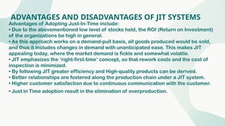 ADVANTAGES AND DISADVANTAGES OF JIT SYSTEMS
Advantages of Adopting Just-In-Time include:
• Due to the abovementioned low level of stocks held, the ROI (Return on Investment)
of the organizations be high in general.
• As this approach works on a demand-pull basis, all goods produced would be sold,
and thus it includes changes in demand with unanticipated ease. This makes JIT
appealing today, where the market demand is fickle and somewhat volatile.
• JIT emphasizes the ‘right-first-time’ concept, so that rework costs and the cost of
inspection is minimized.
• By following JIT greater efficiency and High-quality products can be derived.
• Better relationships are fostered along the production chain under a JIT system.
• Higher customer satisfaction due to continuous communication with the customer.
• Just in Time adoption result in the elimination of overproduction.
 