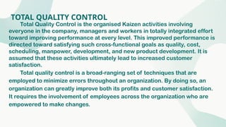 TOTAL QUALITY CONTROL
Total Quality Control is the organised Kaizen activities involving
everyone in the company, managers and workers in totally integrated effort
toward improving performance at every level. This improved performance is
directed toward satisfying such cross-functional goals as quality, cost,
scheduling, manpower, development, and new product development. It is
assumed that these activities ultimately lead to increased customer
satisfaction.
Total quality control is a broad-ranging set of techniques that are
employed to minimize errors throughout an organization. By doing so, an
organization can greatly improve both its profits and customer satisfaction.
It requires the involvement of employees across the organization who are
empowered to make changes.
 