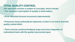 TOTAL QUALITY CONTROL
This approach involves a number of concepts, which include:
• The customer’s perception of quality is what matters.
• Error reduction focuses on process improvements.
• Processes must continually be improved, so there is no end to the total
quality control effort.
• There must be continual feedback loops and close integration of
motivational tools with the quality improvement goal.
 