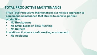 TOTAL PRODUCTIVE MAINTENANCE
TPM (Total Productive Maintenance) is a holistic approach to
equipment maintenance that strives to achieve perfect
production:
• No Breakdowns
• No Small Stops or Slow Running
• No Defects
In addition, it values a safe working environment:
• No Accidents
 