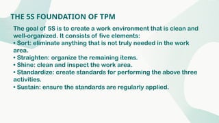 THE 5S FOUNDATION OF TPM
The goal of 5S is to create a work environment that is clean and
well-organized. It consists of five elements:
• Sort: eliminate anything that is not truly needed in the work
area.
• Straighten: organize the remaining items.
• Shine: clean and inspect the work area.
• Standardize: create standards for performing the above three
activities.
• Sustain: ensure the standards are regularly applied.
 