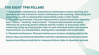 THE EIGHT TPM PILLARS
1. Autonomous maintenance: Autonomous maintenance means ensuring your
operators are fully trained on routine maintenance like cleaning, lubricating and
inspecting, as well as placing that responsibility solely in their hands.
2. Focused improvement: Focused improvement is based around the Japanese
term “kaizen,” meaning “improvement.” Focused improvement increases
efficiency by reducing product defects and the number of processes while
enhancing safety by analyzing the risks of each individual action and ensures
improvements are standardized, making them repeatable and sustainable.
3. Planned maintenance: Planned maintenance involves studying metrics like
failure rates and historical downtime and then scheduling maintenance tasks
based around these predicted or measured failure rates or downtime periods.
 