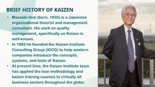 BRIEF HISTORY OF KAIZEN
• Masaaki Imai (born, 1930) is a Japanese
organizational theorist and management
consultant. His work on quality
management, specifically on Kaizen is
well-known.
• In 1985 he founded the Kaizen Institute
Consulting Group (KICG) to help western
companies introduce the concepts,
systems, and tools of Kaizen.
• At present time, the Kaizen Institute team
has applied the lean methodology and
kaizen training courses to virtually all
business sectors throughout the globe.
 