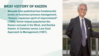 BRIEF HISTORY OF KAIZEN
• Masaaki Imai published two fundamental
books on business process management.
“Kaizen: Japanese spirit of improvement”
(1985), which helped popularize the
Kaizen concept in the West, and Gemba
Kaizen: A Common sense, Low-Cost
Approach to Management (1997).
 