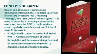 CONCEPTS OF KAIZEN
Kaizen is a Japanese word meaning
continuous improvement. It is made up of two
characters which are “kai”, meaning
“change”, and “zen”, which means “good”. It is
used to describe a company culture where
everyone, from the CEO to the front desk
clerk, regularly evaluates work and thinks of
ways to approve it.
• It originated in Japan as a result of World
War II. Kaizen’s elimination of waste
through the maintenance and improvement
of processes became fundamental to
Japanese management philosophy.
 
