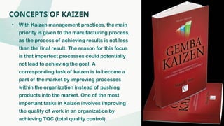 CONCEPTS OF KAIZEN
• With Kaizen management practices, the main
priority is given to the manufacturing process,
as the process of achieving results is not less
than the final result. The reason for this focus
is that imperfect processes could potentially
not lead to achieving the goal. A
corresponding task of kaizen is to become a
part of the market by improving processes
within the organization instead of pushing
products into the market. One of the most
important tasks in Kaizen involves improving
the quality of work in an organization by
achieving TQC (total quality control).
 