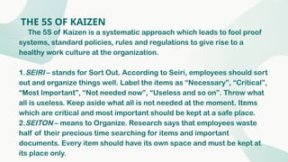 THE 5S OF KAIZEN
The 5S of Kaizen is a systematic approach which leads to fool proof
systems, standard policies, rules and regulations to give rise to a
healthy work culture at the organization.
1.SEIRI – stands for Sort Out. According to Seiri, employees should sort
out and organize things well. Label the items as “Necessary”, “Critical”,
“Most Important”, “Not needed now”, “Useless and so on”. Throw what
all is useless. Keep aside what all is not needed at the moment. Items
which are critical and most important should be kept at a safe place.
2.SEITON – means to Organize. Research says that employees waste
half of their precious time searching for items and important
documents. Every item should have its own space and must be kept at
its place only.
 