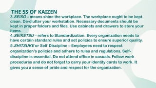 THE 5S OF KAIZEN
3.SEISO – means shine the workplace. The workplace ought to be kept
clean. De-clutter your workstation. Necessary documents should be
kept in proper folders and files. Use cabinets and drawers to store your
items.
4.SEIKETSU – refers to Standardization. Every organization needs to
have certain standard rules and set policies to ensure superior quality.
5.SHITSUKE or Self Discipline – Employees need to respect
organization’s policies and adhere to rules and regulations. Self-
discipline is essential. Do not attend office in casuals. Follow work
procedures and do not forget to carry your identity cards to work. It
gives you a sense of pride and respect for the organization.
 