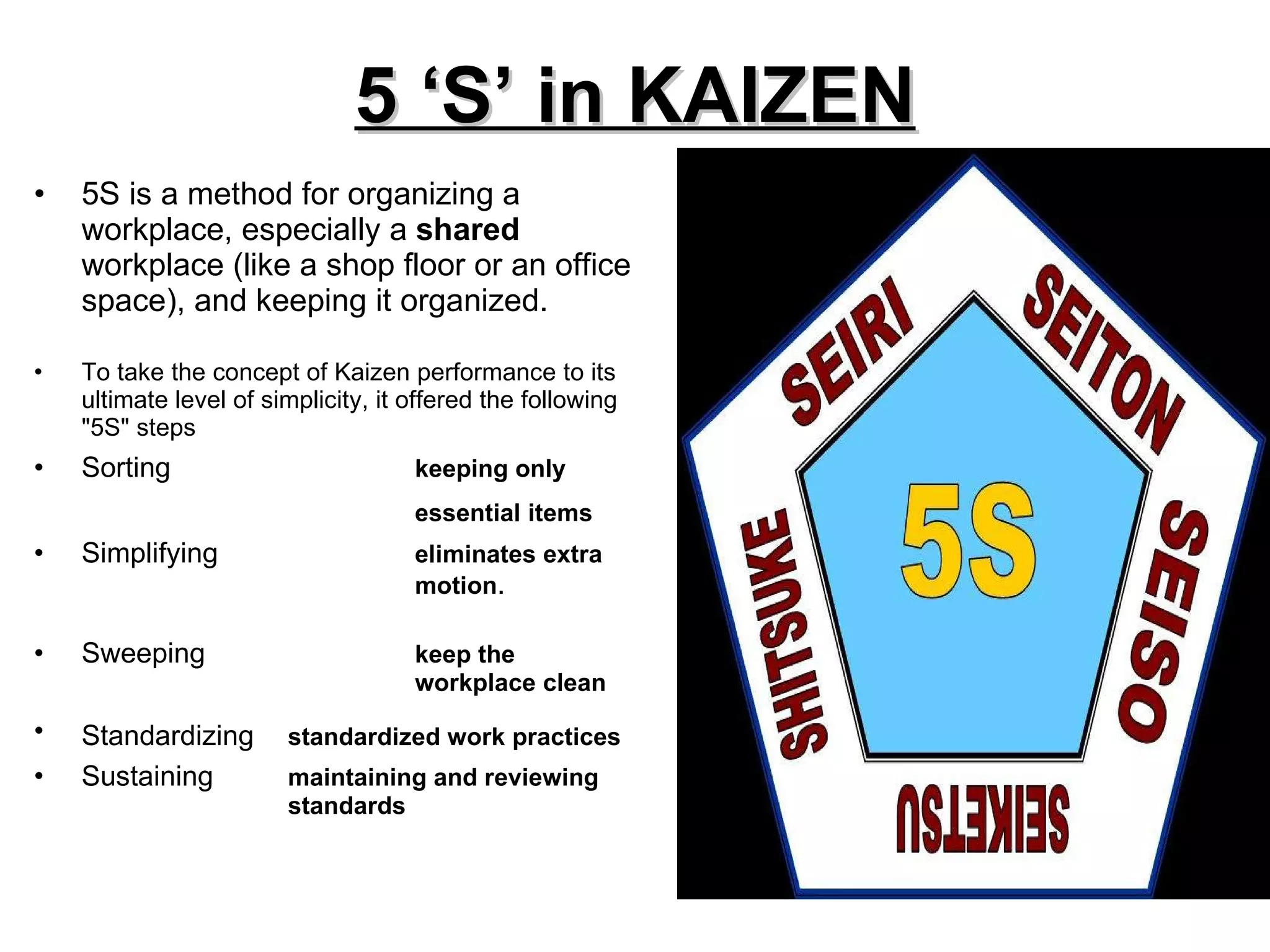 5 ‘S’ in KAIZEN 5S is a method for organizing a workplace, especially a  shared  workplace (like a shop floor or an office space), and keeping it organized.  To take the concept of Kaizen performance to its ultimate level of simplicity, it offered the following "5S" steps  Sorting keeping only  essential items   Simplifying eliminates extra  motion . Sweeping keep the  workplace clean  Standardizing standardized work practices   Sustaining maintaining and reviewing  standards  