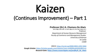 Kaizen
(Continues Improvement) – Part 1
Professor (Dr.) A. Chamaru De Alwis
(Ph.D. (Mgt.) TBU in Zlin, Cz, M.Sc. (Mgt.) Sri J, B.Sc. (Busi. Admin.) Sri J.
Professor
Department of Human Resource Management
Faculty of Commerce and Management Studies
University of Kelaniya
Sri Lanka
11600
ORCID :https://orcid.org/0000-0003-2492-9466
Google Scholar: https://scholar.google.com/citations?user=mAMWuxkAAAAJ&hl=en
Research Gate: https://www.researchgate.net/profile/A_De_Alwis
 