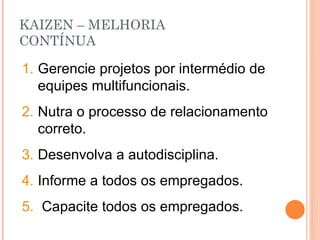 KAIZEN – MELHORIA  CONTÍNUA Gerencie projetos por intermédio de equipes multifuncionais. Nutra o processo de relacionamento correto. Desenvolva a autodisciplina. Informe a todos os empregados. Capacite todos os empregados. 