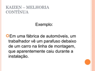 KAIZEN – MELHORIA CONTÍNUA Exemplo: Em uma fábrica de automóveis, um trabalhador vê um parafuso debaixo de um carro na linha de montagem, que aparentemente caiu durante a instalação. 