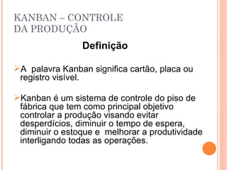 KANBAN – CONTROLE DA PRODUÇÃO Definição   A  palavra Kanban significa cartão, placa ou registro visível. Kanban é um sistema de controle do piso de fábrica que tem como principal objetivo controlar a produção visando evitar desperdícios, diminuir o tempo de espera, diminuir o estoque e  melhorar a produtividade interligando todas as operações. 