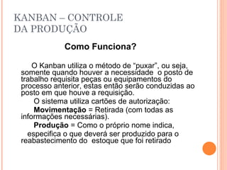 KANBAN – CONTROLE DA PRODUÇÃO Como Funciona? O Kanban utiliza o método de “puxar”, ou seja, somente quando houver a necessidade  o posto de trabalho requisita peças ou equipamentos do processo anterior, estas então serão conduzidas ao posto em que houve a requisição. O sistema utiliza cartões de autorização: Movimentação  = Retirada (com todas as informações necessárias). Produção  = Como o próprio nome indica,  especifica o que deverá ser produzido para o reabastecimento do  estoque que foi retirado 