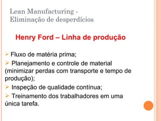 Lean Manufacturing - Eliminação de desperdícios Henry Ford – Linha de produção Fluxo de matéria prima; Planejamento e controle de material (minimizar perdas com transporte e tempo de produção); Inspeção de qualidade contínua; Treinamento dos trabalhadores em uma única tarefa. 