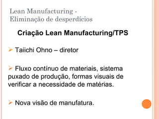 Lean Manufacturing - Eliminação de desperdícios Criação Lean Manufacturing/TPS Taiichi Ohno – diretor Fluxo contínuo de materiais, sistema puxado de produção, formas visuais de verificar a necessidade de matérias. Nova visão de manufatura. 