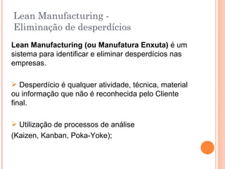 Lean Manufacturing -  Eliminação de desperdícios Lean Manufacturing (ou Manufatura Enxuta)  é um sistema para identificar e eliminar desperdícios nas empresas. Desperdício é qualquer atividade, técnica, material ou informação que não é reconhecida pelo Cliente final. Utilização de processos de análise  (Kaizen, Kanban, Poka-Yoke); 