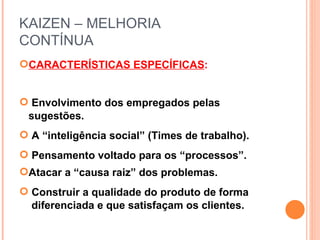 KAIZEN – MELHORIA  CONTÍNUA CARACTERÍSTICAS ESPECÍFICAS : Envolvimento dos empregados pelas sugestões. A “inteligência social” (Times de trabalho). Pensamento voltado para os “processos”. Atacar a “causa raiz” dos problemas. Construir a qualidade do produto de forma  . diferenciada e que satisfaçam os clientes. 