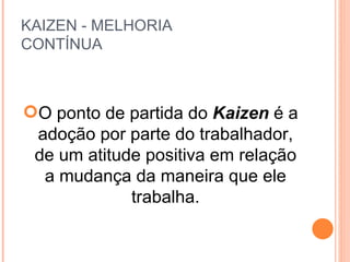 KAIZEN - MELHORIA  CONTÍNUA O ponto de partida do  Kaizen  é a adoção por parte do trabalhador, de um atitude positiva em relação a mudança da maneira que ele trabalha. 