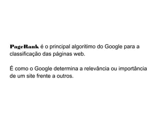 PageRank é o principal algoritimo do Google para a
classificação das páginas web.
É como o Google determina a relevância ou importância
de um site frente a outros.
 