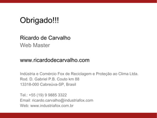 Obrigado!!!
Ricardo de Carvalho
Web Master
www.ricardodecarvalho.com
Indústria e Comércio Fox de Reciclagem e Proteção ao Clima Ltda.
Rod. D. Gabriel P.B. Couto km 88
13318-000 Cabreúva-SP, Brasil
Tel.: +55 (19) 9 9885 3322
Email: ricardo.carvalho@industriafox.com
Web: www.industriafox.com.br
 