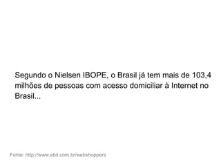 Segundo o Nielsen IBOPE, o Brasil já tem mais de 103,4
milhões de pessoas com acesso domiciliar à Internet no
Brasil...
Fonte: http://www.ebit.com.br/webshoppers
 