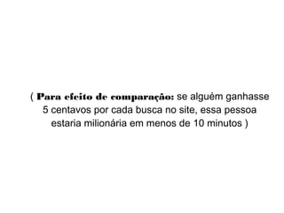 ( Para efeito de comparação: se alguém ganhasse
5 centavos por cada busca no site, essa pessoa
estaria milionária em menos de 10 minutos )
 