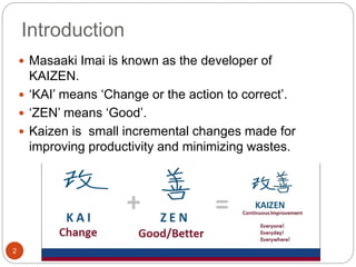 Introduction
2
 Masaaki Imai is known as the developer of
KAIZEN.
 ‘KAI’ means ‘Change or the action to correct’.
 ‘ZEN’ means ‘Good’.
 Kaizen is small incremental changes made for
improving productivity and minimizing wastes.
 