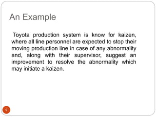 An Example
9
Toyota production system is know for kaizen,
where all line personnel are expected to stop their
moving production line in case of any abnormality
and, along with their supervisor, suggest an
improvement to resolve the abnormality which
may initiate a kaizen.
 