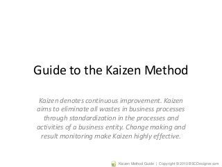Guide to the Kaizen Method 
Kaizen denotes continuous improvement. Kaizen 
aims to eliminate all wastes in business processes 
through standardization in the processes and 
activities of a business entity. Change making and 
result monitoring make Kaizen highly effective. 
Kaizen Method Guide | Copyright © 2010 BSCDesigner.com 
 