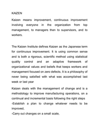 KAIZEN
Kaizen means improvement, continuous improvement
involving everyone in the organization from top
management, to managers then to supervisors, and to
workers.
The Kaizen Institute defines Kaizen as the Japanese term
for continuous improvement. It is using common sense
and is both a rigorous, scientific method using statistical
quality control and an adaptive framework of
organizational values and beliefs that keeps workers and
management focused on zero defects. It is a philosophy of
never being satisfied with what was accomplished last
week or last year
Kaizen deals with the management of change and is a
methodology to improve manufacturing operations, on a
continual and incremental basis following the right steps
-Establish a plan to change whatever needs to be
improved,
-Carry out changes on a small scale,
 
