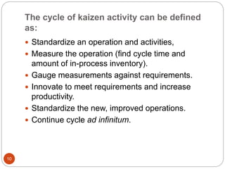 The cycle of kaizen activity can be defined 
as: 
10 
 Standardize an operation and activities, 
 Measure the operation (find cycle time and 
amount of in-process inventory). 
 Gauge measurements against requirements. 
 Innovate to meet requirements and increase 
productivity. 
 Standardize the new, improved operations. 
 Continue cycle ad infinitum. 
 