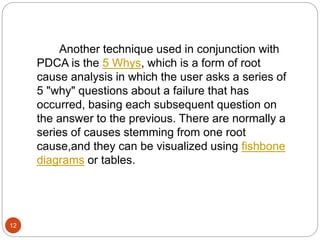 12 
Another technique used in conjunction with 
PDCA is the 5 Whys, which is a form of root 
cause analysis in which the user asks a series of 
5 "why" questions about a failure that has 
occurred, basing each subsequent question on 
the answer to the previous. There are normally a 
series of causes stemming from one root 
cause,and they can be visualized using fishbone 
diagrams or tables. 
 
