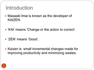 Introduction 
2 
 Masaaki Imai is known as the developer of 
KAIZEN. 
 ‘KAI’ means ‘Change or the action to correct’. 
 ‘ZEN’ means ‘Good’. 
 Kaizen is small incremental changes made for 
improving productivity and minimizing wastes. 
 