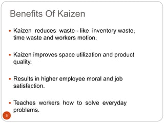 Benefits Of Kaizen 
8 
 Kaizen reduces waste - like inventory waste, 
time waste and workers motion. 
 Kaizen improves space utilization and product 
quality. 
 Results in higher employee moral and job 
satisfaction. 
 Teaches workers how to solve everyday 
problems. 
 