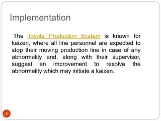 Implementation 
9 
The Toyota Production System is known for 
kaizen, where all line personnel are expected to 
stop their moving production line in case of any 
abnormality and, along with their supervisor, 
suggest an improvement to resolve the 
abnormality which may initiate a kaizen. 
 