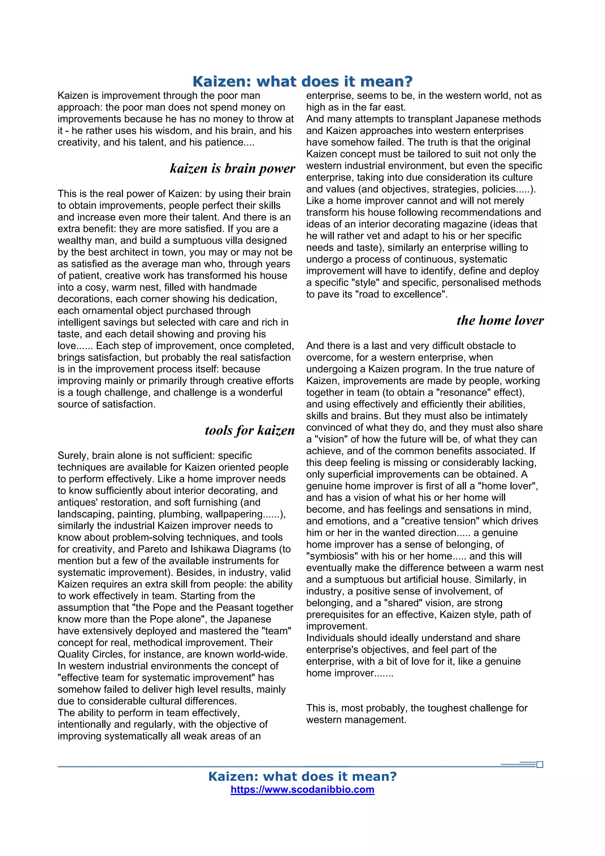 KKaaiizzeenn:: wwhhaatt ddooeess iitt mmeeaann??
Kaizen is improvement through the poor man
approach: the poor man does not spend money on
improvements because he has no money to throw at
it - he rather uses his wisdom, and his brain, and his
creativity, and his talent, and his patience....
kaizen is brain power
This is the real power of Kaizen: by using their brain
to obtain improvements, people perfect their skills
and increase even more their talent. And there is an
extra benefit: they are more satisfied. If you are a
wealthy man, and build a sumptuous villa designed
by the best architect in town, you may or may not be
as satisfied as the average man who, through years
of patient, creative work has transformed his house
into a cosy, warm nest, filled with handmade
decorations, each corner showing his dedication,
each ornamental object purchased through
intelligent savings but selected with care and rich in
taste, and each detail showing and proving his
love...... Each step of improvement, once completed,
brings satisfaction, but probably the real satisfaction
is in the improvement process itself: because
improving mainly or primarily through creative efforts
is a tough challenge, and challenge is a wonderful
source of satisfaction.
tools for kaizen
Surely, brain alone is not sufficient: specific
techniques are available for Kaizen oriented people
to perform effectively. Like a home improver needs
to know sufficiently about interior decorating, and
antiques' restoration, and soft furnishing (and
landscaping, painting, plumbing, wallpapering......),
similarly the industrial Kaizen improver needs to
know about problem-solving techniques, and tools
for creativity, and Pareto and Ishikawa Diagrams (to
mention but a few of the available instruments for
systematic improvement). Besides, in industry, valid
Kaizen requires an extra skill from people: the ability
to work effectively in team. Starting from the
assumption that "the Pope and the Peasant together
know more than the Pope alone", the Japanese
have extensively deployed and mastered the "team"
concept for real, methodical improvement. Their
Quality Circles, for instance, are known world-wide.
In western industrial environments the concept of
"effective team for systematic improvement" has
somehow failed to deliver high level results, mainly
due to considerable cultural differences.
The ability to perform in team effectively,
intentionally and regularly, with the objective of
improving systematically all weak areas of an
enterprise, seems to be, in the western world, not as
high as in the far east.
And many attempts to transplant Japanese methods
and Kaizen approaches into western enterprises
have somehow failed. The truth is that the original
Kaizen concept must be tailored to suit not only the
western industrial environment, but even the specific
enterprise, taking into due consideration its culture
and values (and objectives, strategies, policies.....).
Like a home improver cannot and will not merely
transform his house following recommendations and
ideas of an interior decorating magazine (ideas that
he will rather vet and adapt to his or her specific
needs and taste), similarly an enterprise willing to
undergo a process of continuous, systematic
improvement will have to identify, define and deploy
a specific "style" and specific, personalised methods
to pave its "road to excellence".
the home lover
And there is a last and very difficult obstacle to
overcome, for a western enterprise, when
undergoing a Kaizen program. In the true nature of
Kaizen, improvements are made by people, working
together in team (to obtain a "resonance" effect),
and using effectively and efficiently their abilities,
skills and brains. But they must also be intimately
convinced of what they do, and they must also share
a "vision" of how the future will be, of what they can
achieve, and of the common benefits associated. If
this deep feeling is missing or considerably lacking,
only superficial improvements can be obtained. A
genuine home improver is first of all a "home lover",
and has a vision of what his or her home will
become, and has feelings and sensations in mind,
and emotions, and a "creative tension" which drives
him or her in the wanted direction..... a genuine
home improver has a sense of belonging, of
"symbiosis" with his or her home..... and this will
eventually make the difference between a warm nest
and a sumptuous but artificial house. Similarly, in
industry, a positive sense of involvement, of
belonging, and a "shared" vision, are strong
prerequisites for an effective, Kaizen style, path of
improvement.
Individuals should ideally understand and share
enterprise's objectives, and feel part of the
enterprise, with a bit of love for it, like a genuine
home improver.......
This is, most probably, the toughest challenge for
western management.
Kaizen: what does it mean?
https://www.scodanibbio.com
 