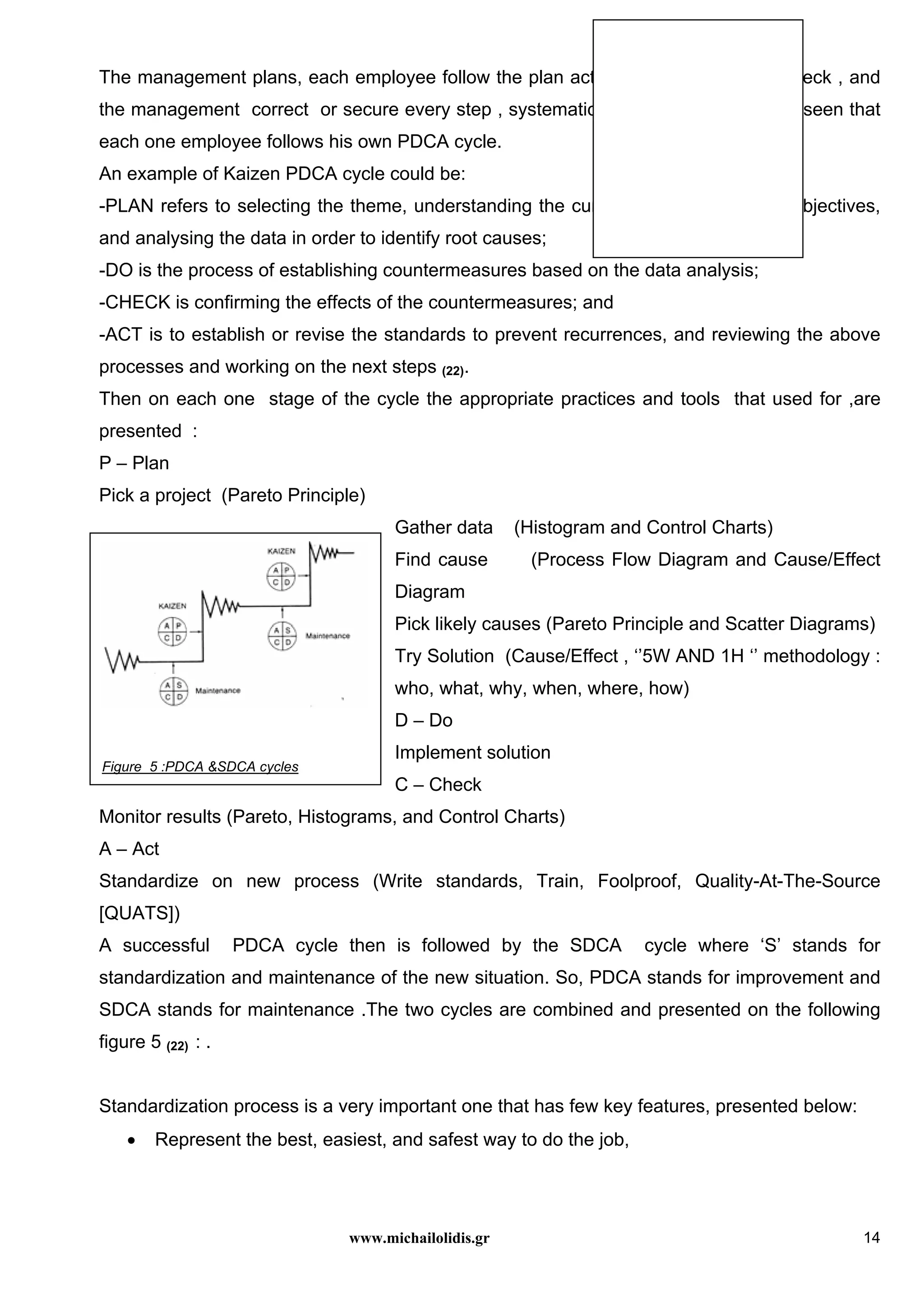 www.michailolidis.gr 14
The management plans, each employee follow the plan activities , the inspectors check , and
the management correct or secure every step , systematically. It is important to be seen that
each one employee follows his own PDCA cycle.
An example of Kaizen PDCA cycle could be:
-PLAN refers to selecting the theme, understanding the current status and setting objectives,
and analysing the data in order to identify root causes;
-DO is the process of establishing countermeasures based on the data analysis;
-CHECK is confirming the effects of the countermeasures; and
-ACT is to establish or revise the standards to prevent recurrences, and reviewing the above
processes and working on the next steps (22).
Then on each one stage of the cycle the appropriate practices and tools that used for ,are
presented :
P – Plan
Pick a project (Pareto Principle)
Gather data (Histogram and Control Charts)
Find cause (Process Flow Diagram and Cause/Effect
Diagram
Pick likely causes (Pareto Principle and Scatter Diagrams)
Try Solution (Cause/Effect , ‘’5W AND 1H ‘’ methodology :
who, what, why, when, where, how)
D – Do
Implement solution
C – Check
Monitor results (Pareto, Histograms, and Control Charts)
A – Act
Standardize on new process (Write standards, Train, Foolproof, Quality-At-The-Source
[QUATS])
A successful PDCA cycle then is followed by the SDCA cycle where ‘S’ stands for
standardization and maintenance of the new situation. So, PDCA stands for improvement and
SDCA stands for maintenance .The two cycles are combined and presented on the following
figure 5 (22) : .
Standardization process is a very important one that has few key features, presented below:
• Represent the best, easiest, and safest way to do the job,
Figure 5 :PDCA &SDCA cycles
 