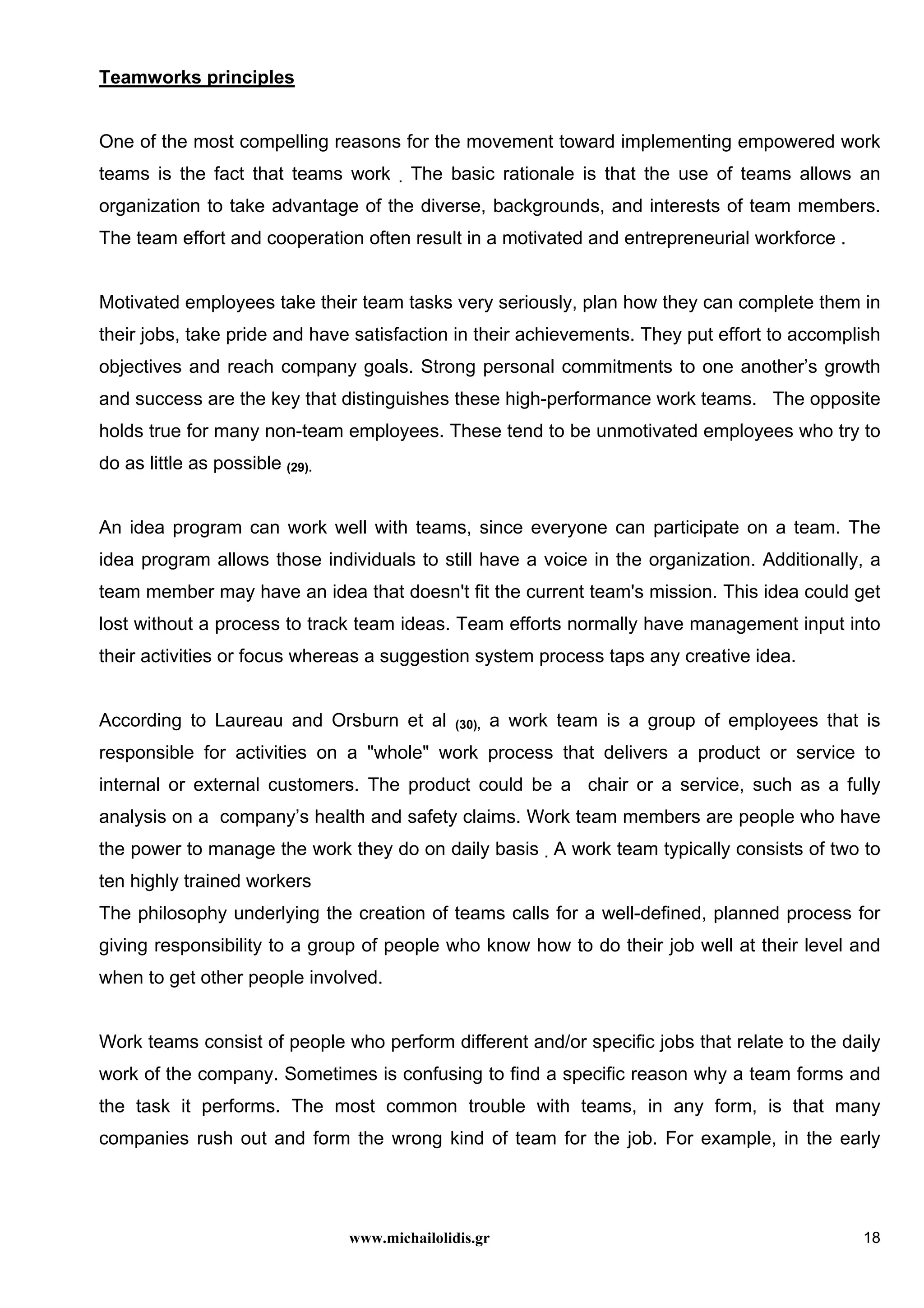 www.michailolidis.gr 18
Teamworks principles
One of the most compelling reasons for the movement toward implementing empowered work
teams is the fact that teams work . The basic rationale is that the use of teams allows an
organization to take advantage of the diverse, backgrounds, and interests of team members.
The team effort and cooperation often result in a motivated and entrepreneurial workforce .
Motivated employees take their team tasks very seriously, plan how they can complete them in
their jobs, take pride and have satisfaction in their achievements. They put effort to accomplish
objectives and reach company goals. Strong personal commitments to one another’s growth
and success are the key that distinguishes these high-performance work teams. The opposite
holds true for many non-team employees. These tend to be unmotivated employees who try to
do as little as possible (29).
An idea program can work well with teams, since everyone can participate on a team. The
idea program allows those individuals to still have a voice in the organization. Additionally, a
team member may have an idea that doesn't fit the current team's mission. This idea could get
lost without a process to track team ideas. Team efforts normally have management input into
their activities or focus whereas a suggestion system process taps any creative idea.
According to Laureau and Orsburn et al (30), a work team is a group of employees that is
responsible for activities on a "whole" work process that delivers a product or service to
internal or external customers. The product could be a chair or a service, such as a fully
analysis on a company’s health and safety claims. Work team members are people who have
the power to manage the work they do on daily basis . A work team typically consists of two to
ten highly trained workers
The philosophy underlying the creation of teams calls for a well-defined, planned process for
giving responsibility to a group of people who know how to do their job well at their level and
when to get other people involved.
Work teams consist of people who perform different and/or specific jobs that relate to the daily
work of the company. Sometimes is confusing to find a specific reason why a team forms and
the task it performs. The most common trouble with teams, in any form, is that many
companies rush out and form the wrong kind of team for the job. For example, in the early
 