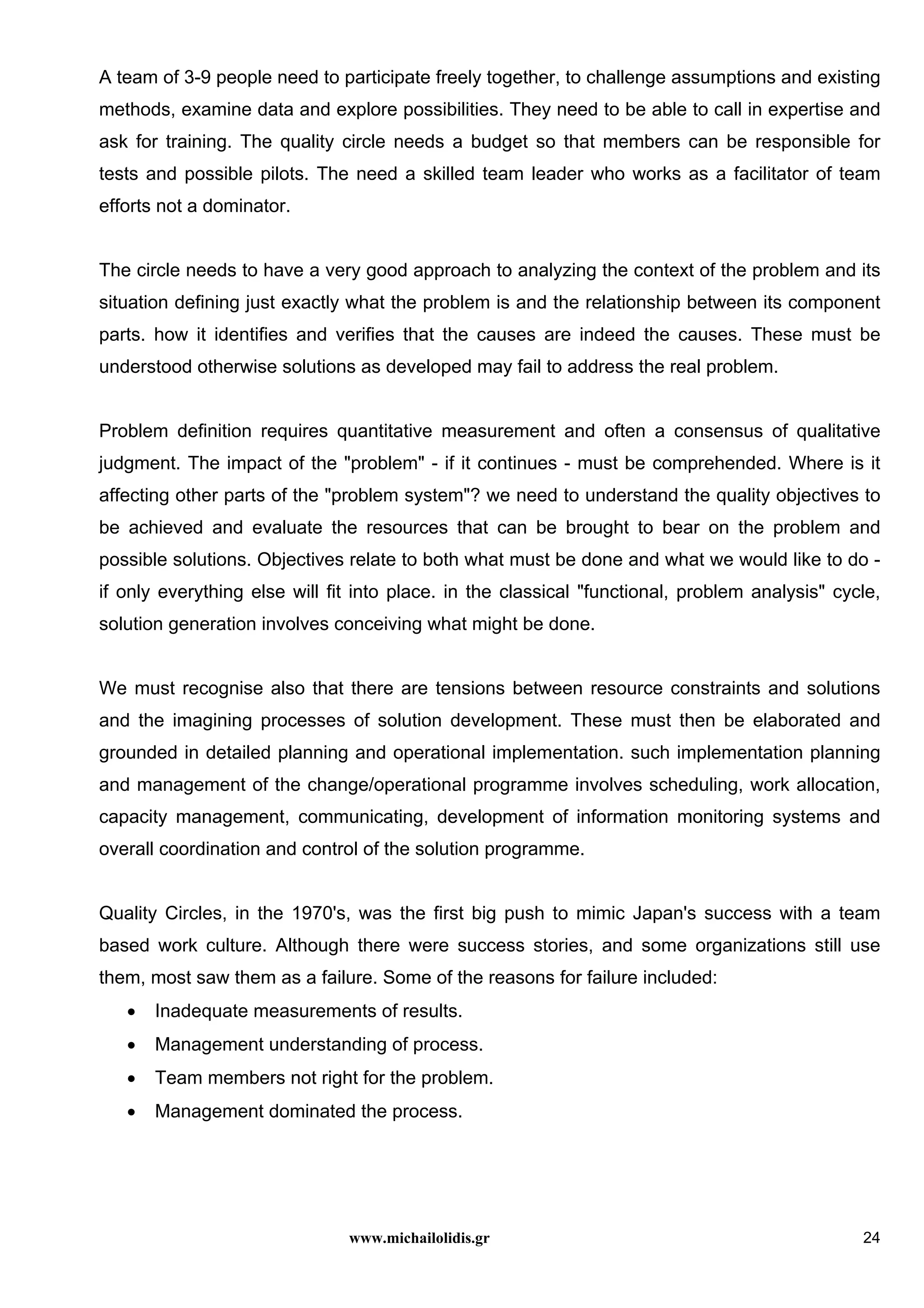 www.michailolidis.gr 24
A team of 3-9 people need to participate freely together, to challenge assumptions and existing
methods, examine data and explore possibilities. They need to be able to call in expertise and
ask for training. The quality circle needs a budget so that members can be responsible for
tests and possible pilots. The need a skilled team leader who works as a facilitator of team
efforts not a dominator.
The circle needs to have a very good approach to analyzing the context of the problem and its
situation defining just exactly what the problem is and the relationship between its component
parts. how it identifies and verifies that the causes are indeed the causes. These must be
understood otherwise solutions as developed may fail to address the real problem.
Problem definition requires quantitative measurement and often a consensus of qualitative
judgment. The impact of the "problem" - if it continues - must be comprehended. Where is it
affecting other parts of the "problem system"? we need to understand the quality objectives to
be achieved and evaluate the resources that can be brought to bear on the problem and
possible solutions. Objectives relate to both what must be done and what we would like to do -
if only everything else will fit into place. in the classical "functional, problem analysis" cycle,
solution generation involves conceiving what might be done.
We must recognise also that there are tensions between resource constraints and solutions
and the imagining processes of solution development. These must then be elaborated and
grounded in detailed planning and operational implementation. such implementation planning
and management of the change/operational programme involves scheduling, work allocation,
capacity management, communicating, development of information monitoring systems and
overall coordination and control of the solution programme.
Quality Circles, in the 1970's, was the first big push to mimic Japan's success with a team
based work culture. Although there were success stories, and some organizations still use
them, most saw them as a failure. Some of the reasons for failure included:
• Inadequate measurements of results.
• Management understanding of process.
• Team members not right for the problem.
• Management dominated the process.
 
