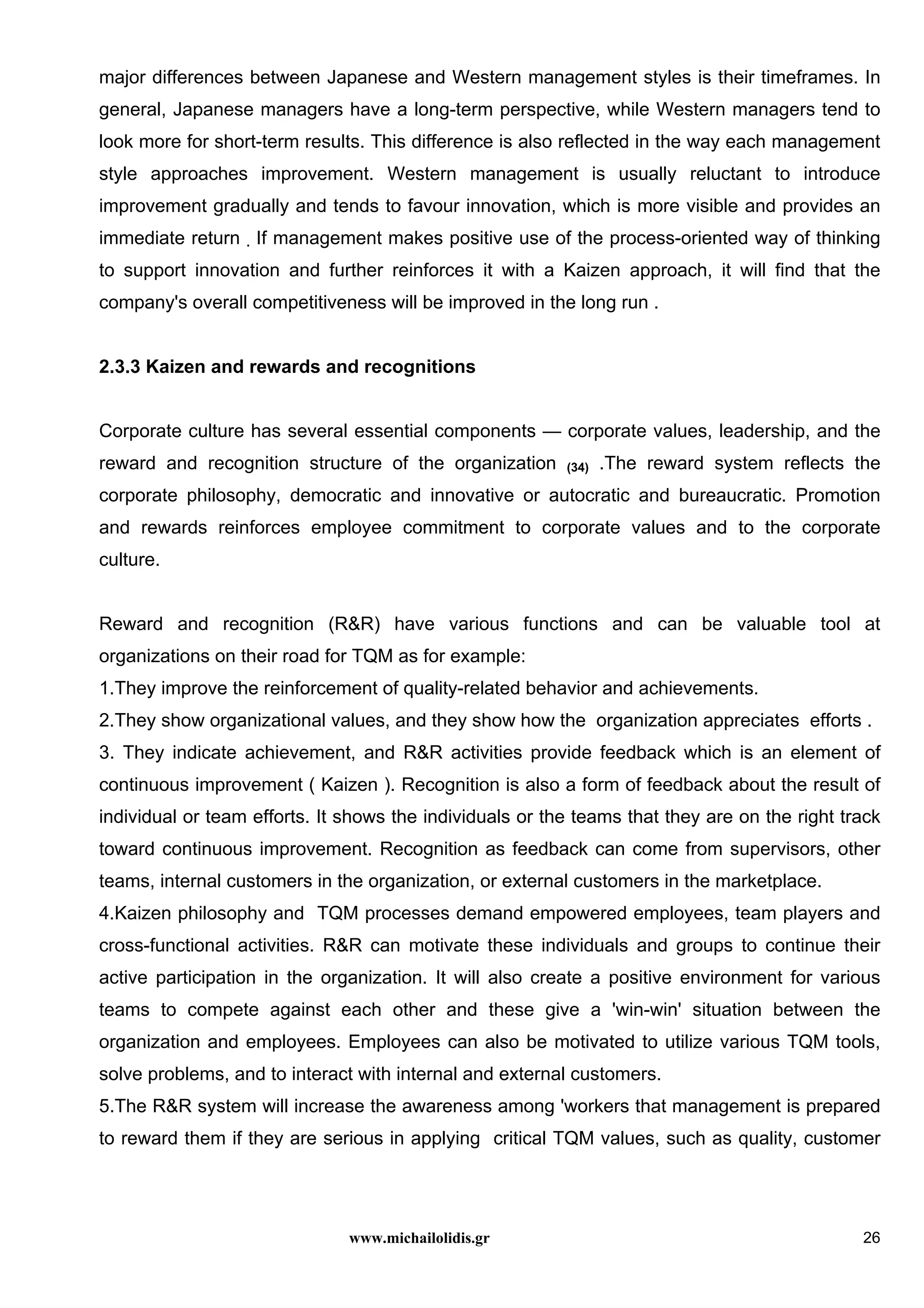 www.michailolidis.gr 26
major differences between Japanese and Western management styles is their timeframes. In
general, Japanese managers have a long-term perspective, while Western managers tend to
look more for short-term results. This difference is also reflected in the way each management
style approaches improvement. Western management is usually reluctant to introduce
improvement gradually and tends to favour innovation, which is more visible and provides an
immediate return . If management makes positive use of the process-oriented way of thinking
to support innovation and further reinforces it with a Kaizen approach, it will find that the
company's overall competitiveness will be improved in the long run .
2.3.3 Kaizen and rewards and recognitions
Corporate culture has several essential components — corporate values, leadership, and the
reward and recognition structure of the organization (34) .The reward system reflects the
corporate philosophy, democratic and innovative or autocratic and bureaucratic. Promotion
and rewards reinforces employee commitment to corporate values and to the corporate
culture.
Reward and recognition (R&R) have various functions and can be valuable tool at
organizations on their road for TQM as for example:
1.They improve the reinforcement of quality-related behavior and achievements.
2.They show organizational values, and they show how the organization appreciates efforts .
3. They indicate achievement, and R&R activities provide feedback which is an element of
continuous improvement ( Kaizen ). Recognition is also a form of feedback about the result of
individual or team efforts. It shows the individuals or the teams that they are on the right track
toward continuous improvement. Recognition as feedback can come from supervisors, other
teams, internal customers in the organization, or external customers in the marketplace.
4.Kaizen philosophy and TQM processes demand empowered employees, team players and
cross-functional activities. R&R can motivate these individuals and groups to continue their
active participation in the organization. It will also create a positive environment for various
teams to compete against each other and these give a 'win-win' situation between the
organization and employees. Employees can also be motivated to utilize various TQM tools,
solve problems, and to interact with internal and external customers.
5.The R&R system will increase the awareness among 'workers that management is prepared
to reward them if they are serious in applying critical TQM values, such as quality, customer
 