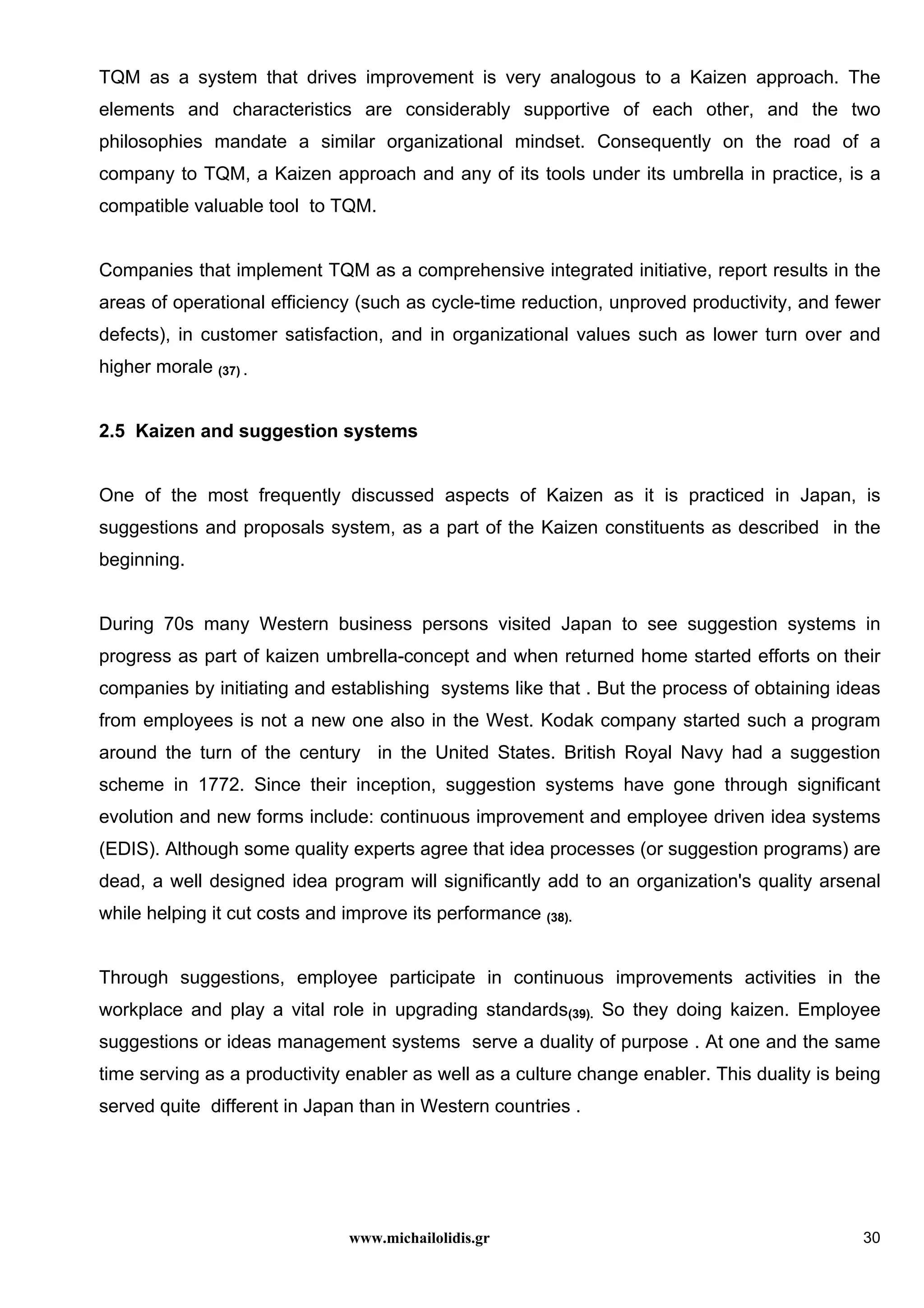 www.michailolidis.gr 30
TQM as a system that drives improvement is very analogous to a Kaizen approach. The
elements and characteristics are considerably supportive of each other, and the two
philosophies mandate a similar organizational mindset. Consequently on the road of a
company to TQM, a Kaizen approach and any of its tools under its umbrella in practice, is a
compatible valuable tool to TQM.
Companies that implement TQM as a comprehensive integrated initiative, report results in the
areas of operational efficiency (such as cycle-time reduction, unproved productivity, and fewer
defects), in customer satisfaction, and in organizational values such as lower turn over and
higher morale (37) .
2.5 Kaizen and suggestion systems
One of the most frequently discussed aspects of Kaizen as it is practiced in Japan, is
suggestions and proposals system, as a part of the Kaizen constituents as described in the
beginning.
During 70s many Western business persons visited Japan to see suggestion systems in
progress as part of kaizen umbrella-concept and when returned home started efforts on their
companies by initiating and establishing systems like that . But the process of obtaining ideas
from employees is not a new one also in the West. Kodak company started such a program
around the turn of the century in the United States. British Royal Navy had a suggestion
scheme in 1772. Since their inception, suggestion systems have gone through significant
evolution and new forms include: continuous improvement and employee driven idea systems
(EDIS). Although some quality experts agree that idea processes (or suggestion programs) are
dead, a well designed idea program will significantly add to an organization's quality arsenal
while helping it cut costs and improve its performance (38).
Through suggestions, employee participate in continuous improvements activities in the
workplace and play a vital role in upgrading standards(39). So they doing kaizen. Employee
suggestions or ideas management systems serve a duality of purpose . At one and the same
time serving as a productivity enabler as well as a culture change enabler. This duality is being
served quite different in Japan than in Western countries .
 