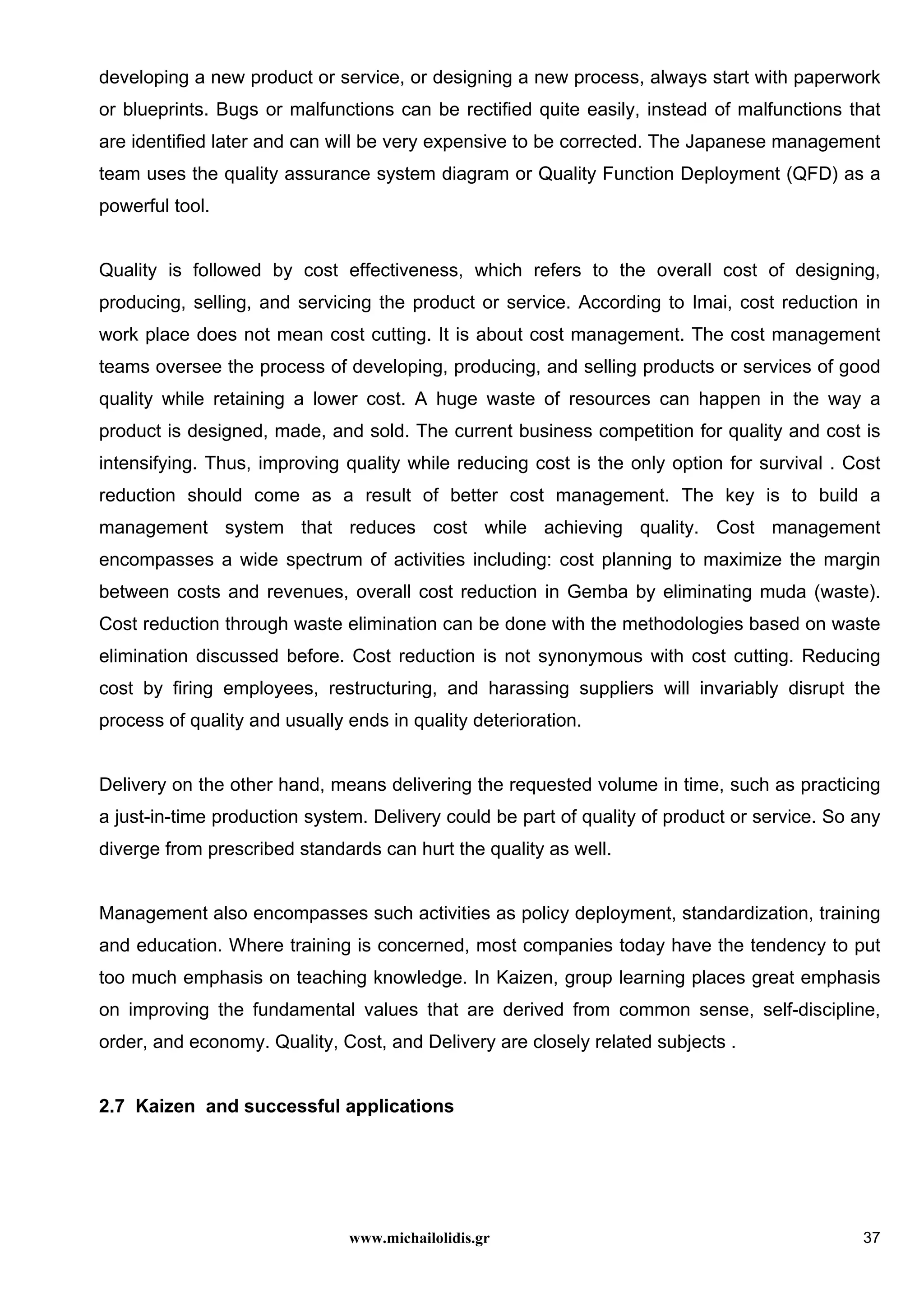 www.michailolidis.gr 37
developing a new product or service, or designing a new process, always start with paperwork
or blueprints. Bugs or malfunctions can be rectified quite easily, instead of malfunctions that
are identified later and can will be very expensive to be corrected. The Japanese management
team uses the quality assurance system diagram or Quality Function Deployment (QFD) as a
powerful tool.
Quality is followed by cost effectiveness, which refers to the overall cost of designing,
producing, selling, and servicing the product or service. According to Imai, cost reduction in
work place does not mean cost cutting. It is about cost management. The cost management
teams oversee the process of developing, producing, and selling products or services of good
quality while retaining a lower cost. A huge waste of resources can happen in the way a
product is designed, made, and sold. The current business competition for quality and cost is
intensifying. Thus, improving quality while reducing cost is the only option for survival . Cost
reduction should come as a result of better cost management. The key is to build a
management system that reduces cost while achieving quality. Cost management
encompasses a wide spectrum of activities including: cost planning to maximize the margin
between costs and revenues, overall cost reduction in Gemba by eliminating muda (waste).
Cost reduction through waste elimination can be done with the methodologies based on waste
elimination discussed before. Cost reduction is not synonymous with cost cutting. Reducing
cost by firing employees, restructuring, and harassing suppliers will invariably disrupt the
process of quality and usually ends in quality deterioration.
Delivery on the other hand, means delivering the requested volume in time, such as practicing
a just-in-time production system. Delivery could be part of quality of product or service. So any
diverge from prescribed standards can hurt the quality as well.
Management also encompasses such activities as policy deployment, standardization, training
and education. Where training is concerned, most companies today have the tendency to put
too much emphasis on teaching knowledge. In Kaizen, group learning places great emphasis
on improving the fundamental values that are derived from common sense, self-discipline,
order, and economy. Quality, Cost, and Delivery are closely related subjects .
2.7 Kaizen and successful applications
 