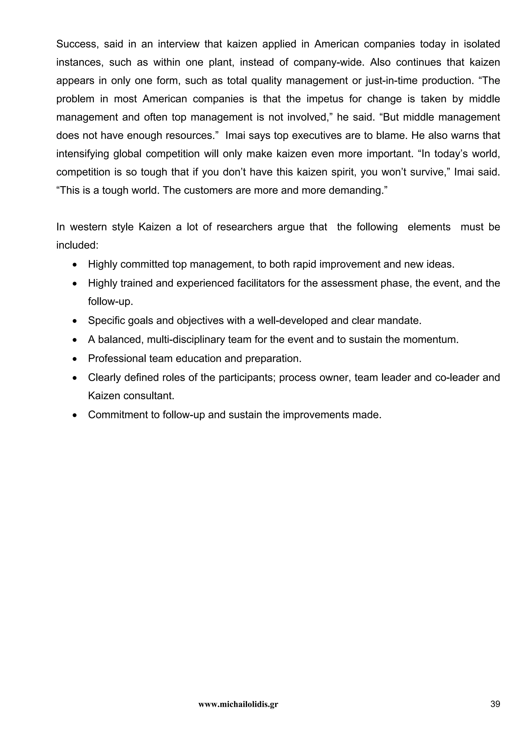 www.michailolidis.gr 39
Success, said in an interview that kaizen applied in American companies today in isolated
instances, such as within one plant, instead of company-wide. Also continues that kaizen
appears in only one form, such as total quality management or just-in-time production. “The
problem in most American companies is that the impetus for change is taken by middle
management and often top management is not involved,” he said. “But middle management
does not have enough resources.” Imai says top executives are to blame. He also warns that
intensifying global competition will only make kaizen even more important. “In today’s world,
competition is so tough that if you don’t have this kaizen spirit, you won’t survive,” Imai said.
“This is a tough world. The customers are more and more demanding.”
In western style Kaizen a lot of researchers argue that the following elements must be
included:
• Highly committed top management, to both rapid improvement and new ideas.
• Highly trained and experienced facilitators for the assessment phase, the event, and the
follow-up.
• Specific goals and objectives with a well-developed and clear mandate.
• A balanced, multi-disciplinary team for the event and to sustain the momentum.
• Professional team education and preparation.
• Clearly defined roles of the participants; process owner, team leader and co-leader and
Kaizen consultant.
• Commitment to follow-up and sustain the improvements made.
 