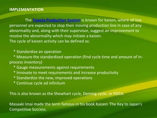 IMPLEMENTATION   The  Toyota Production System  is known for kaizen, where all line personnel are expected to stop their moving production line in case of any abnormality and, along with their supervisor, suggest an improvement to resolve the abnormality which may initiate a kaizen. The cycle of kaizen activity can be defined as:   * Standardize an operation * Measure the standardized operation (find cycle time and amount of in-process inventory) * Gauge measurements against requirements * Innovate to meet requirements and increase productivity * Standardize the new, improved operations * Continue cycle ad infinitum   This is also known as the Shewhart cycle, Deming cycle, or PDCA.   Masaaki Imai made the term famous in his book Kaizen: The Key to Japan's Competitive Success. 